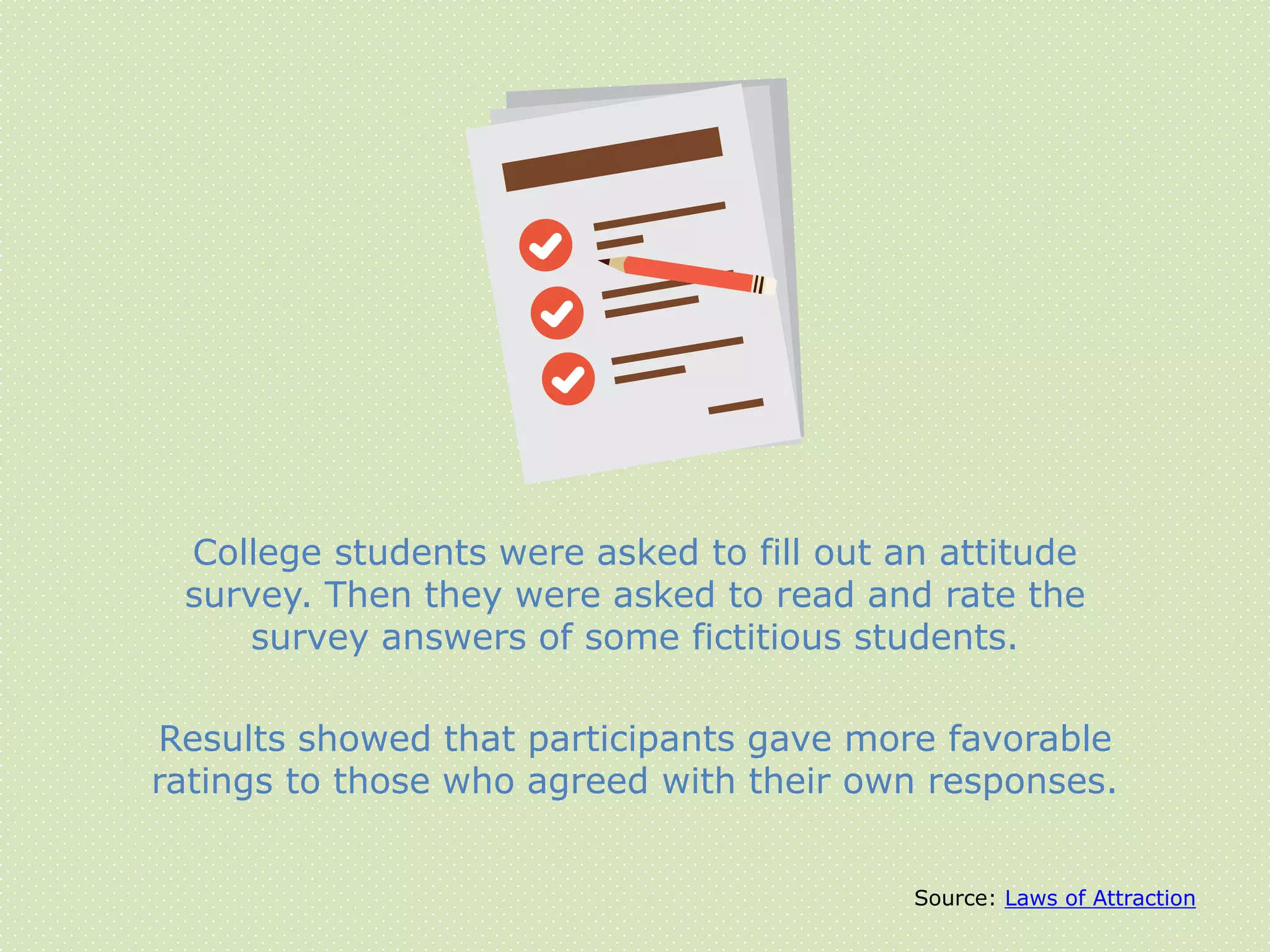Source: Laws of Attraction
College students were asked to fill out an attitude
survey. Then they were asked to read and rate the
survey answers of some fictitious students.
Results showed that participants gave more favorable
ratings to those who agreed with their own responses.
 