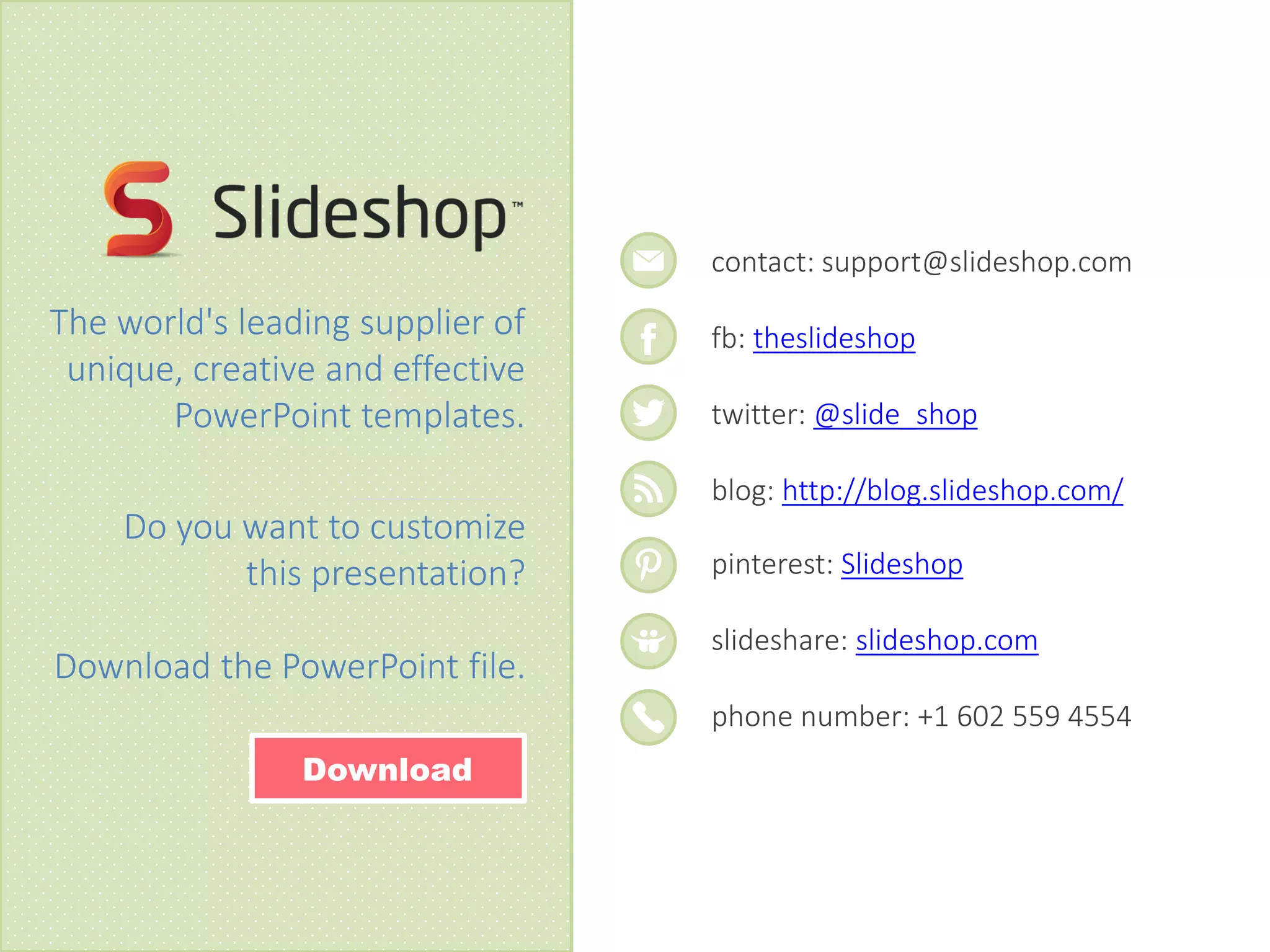 contact: support@slideshop.com
fb: theslideshop
twitter: @slide_shop
blog: http://blog.slideshop.com/
pinterest: Slideshop
slideshare: slideshop.com
phone number: +1 602 559 4554
The world's leading supplier of
unique, creative and effective
PowerPoint templates.
Do you want to customize
this presentation?
Download the PowerPoint file.
Download
 