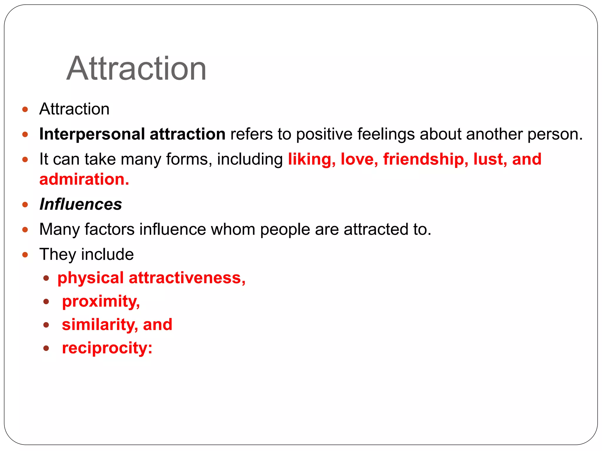 Attraction
 Attraction
 Interpersonal attraction refers to positive feelings about another person.
 It can take many forms, including liking, love, friendship, lust, and
admiration.
 Influences
 Many factors influence whom people are attracted to.
 They include
 physical attractiveness,
 proximity,
 similarity, and
 reciprocity:
 