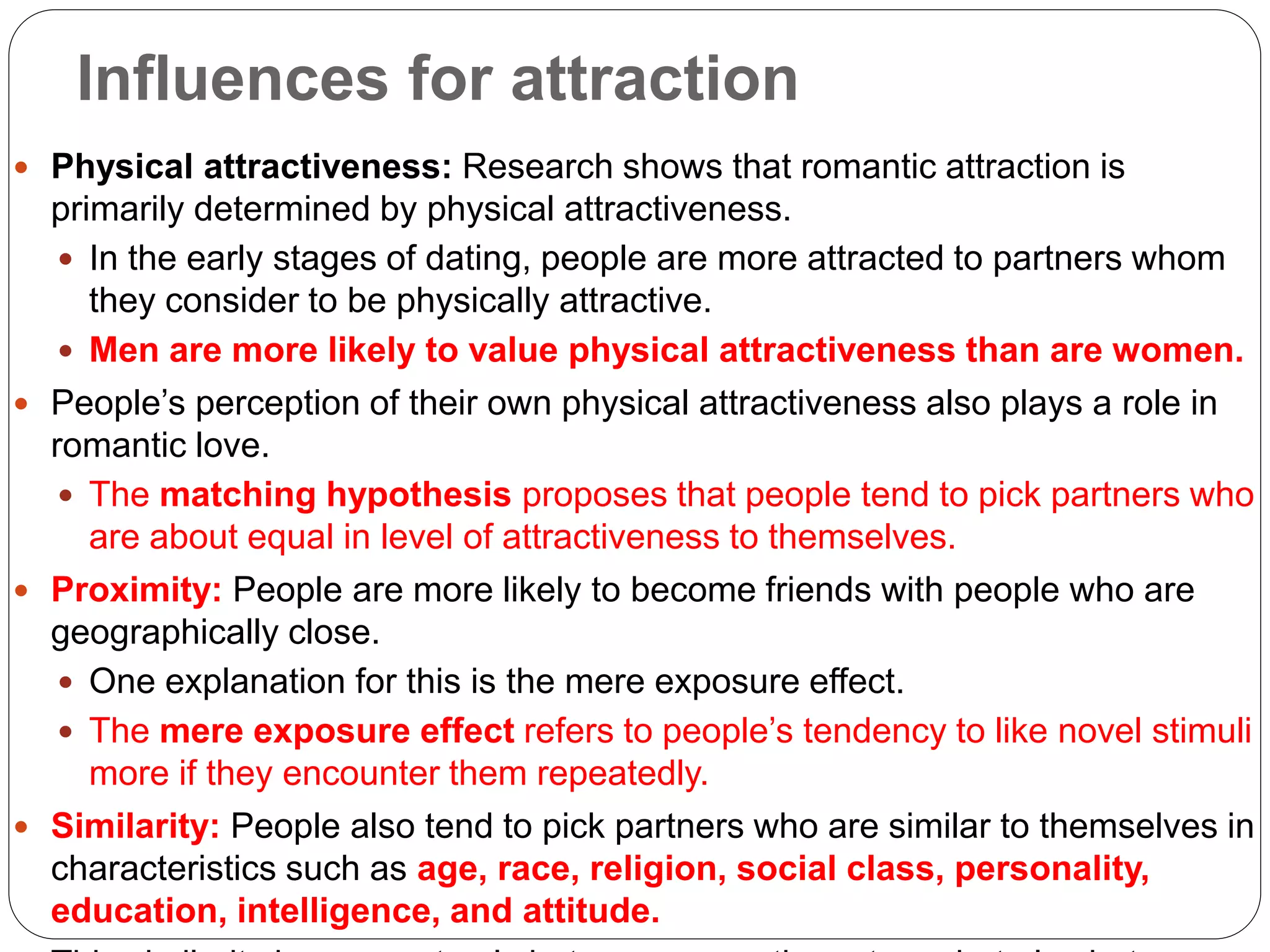 Influences for attraction
 Physical attractiveness: Research shows that romantic attraction is
primarily determined by physical attractiveness.
 In the early stages of dating, people are more attracted to partners whom
they consider to be physically attractive.
 Men are more likely to value physical attractiveness than are women.
 People’s perception of their own physical attractiveness also plays a role in
romantic love.
 The matching hypothesis proposes that people tend to pick partners who
are about equal in level of attractiveness to themselves.
 Proximity: People are more likely to become friends with people who are
geographically close.
 One explanation for this is the mere exposure effect.
 The mere exposure effect refers to people’s tendency to like novel stimuli
more if they encounter them repeatedly.
 Similarity: People also tend to pick partners who are similar to themselves in
characteristics such as age, race, religion, social class, personality,
education, intelligence, and attitude.
 