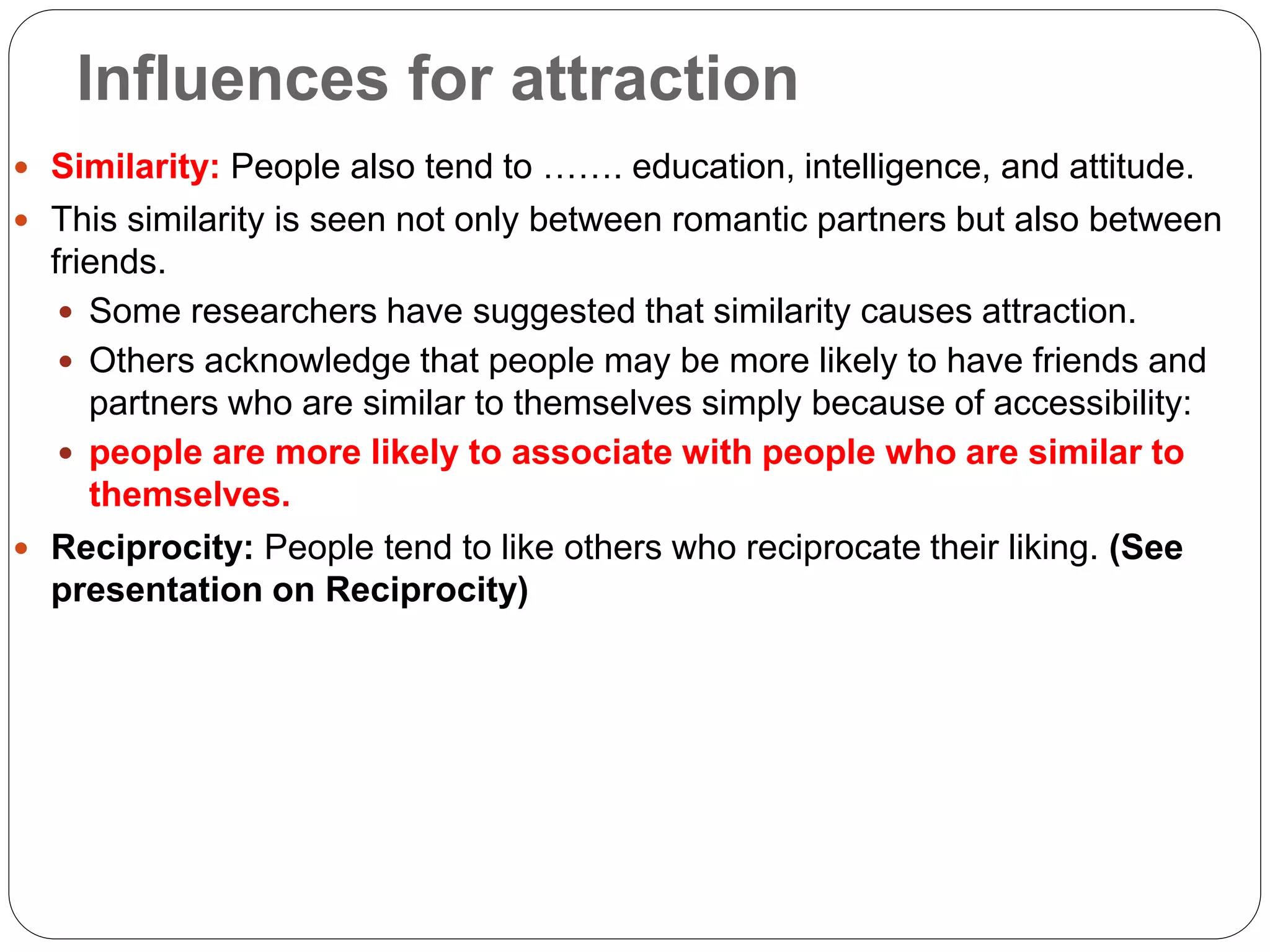 Influences for attraction
 Similarity: People also tend to ……. education, intelligence, and attitude.
 This similarity is seen not only between romantic partners but also between
friends.
 Some researchers have suggested that similarity causes attraction.
 Others acknowledge that people may be more likely to have friends and
partners who are similar to themselves simply because of accessibility:
 people are more likely to associate with people who are similar to
themselves.
 Reciprocity: People tend to like others who reciprocate their liking. (See
presentation on Reciprocity)
 