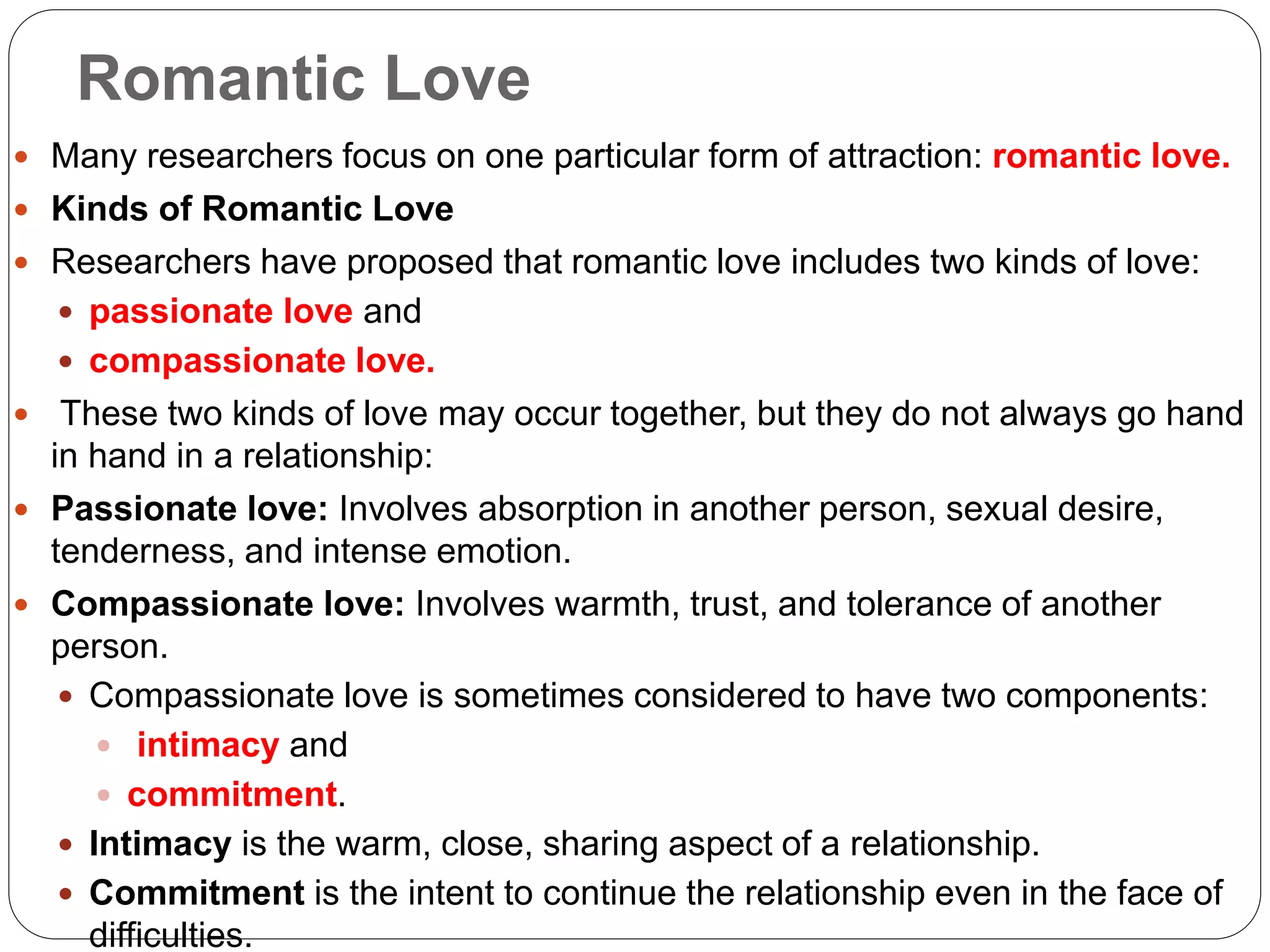 Romantic Love
 Many researchers focus on one particular form of attraction: romantic love.
 Kinds of Romantic Love
 Researchers have proposed that romantic love includes two kinds of love:
 passionate love and
 compassionate love.
 These two kinds of love may occur together, but they do not always go hand
in hand in a relationship:
 Passionate love: Involves absorption in another person, sexual desire,
tenderness, and intense emotion.
 Compassionate love: Involves warmth, trust, and tolerance of another
person.
 Compassionate love is sometimes considered to have two components:
 intimacy and
 commitment.
 Intimacy is the warm, close, sharing aspect of a relationship.
 Commitment is the intent to continue the relationship even in the face of
difficulties.
 