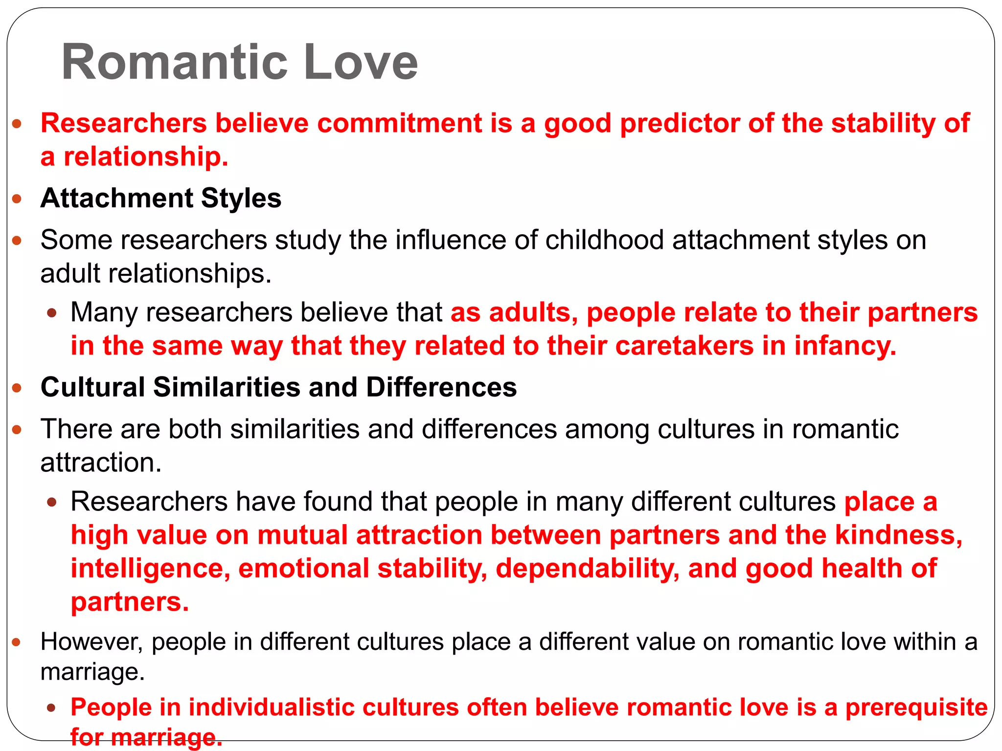 Romantic Love
 Researchers believe commitment is a good predictor of the stability of
a relationship.
 Attachment Styles
 Some researchers study the influence of childhood attachment styles on
adult relationships.
 Many researchers believe that as adults, people relate to their partners
in the same way that they related to their caretakers in infancy.
 Cultural Similarities and Differences
 There are both similarities and differences among cultures in romantic
attraction.
 Researchers have found that people in many different cultures place a
high value on mutual attraction between partners and the kindness,
intelligence, emotional stability, dependability, and good health of
partners.
 However, people in different cultures place a different value on romantic love within a
marriage.
 People in individualistic cultures often believe romantic love is a prerequisite
for marriage.
 