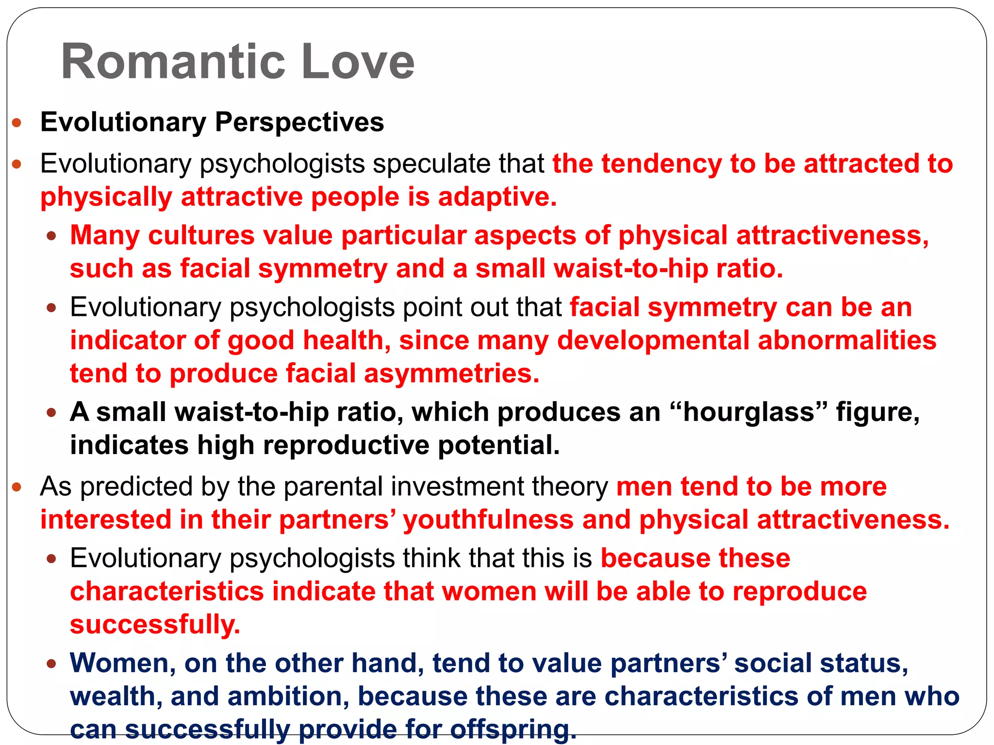 Romantic Love
 Evolutionary Perspectives
 Evolutionary psychologists speculate that the tendency to be attracted to
physically attractive people is adaptive.
 Many cultures value particular aspects of physical attractiveness,
such as facial symmetry and a small waist-to-hip ratio.
 Evolutionary psychologists point out that facial symmetry can be an
indicator of good health, since many developmental abnormalities
tend to produce facial asymmetries.
 A small waist-to-hip ratio, which produces an “hourglass” figure,
indicates high reproductive potential.
 As predicted by the parental investment theory men tend to be more
interested in their partners’ youthfulness and physical attractiveness.
 Evolutionary psychologists think that this is because these
characteristics indicate that women will be able to reproduce
successfully.
 Women, on the other hand, tend to value partners’ social status,
wealth, and ambition, because these are characteristics of men who
can successfully provide for offspring.
 