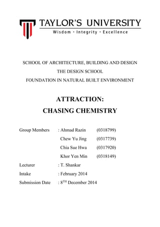 SCHOOL OF ARCHITECTURE, BUILDING AND DESIGN 
THE DESIGN SCHOOL 
FOUNDATION IN NATURAL BUILT ENVIRONMENT 
ATTRACTION: 
CHASING CHEMISTRY 
Group Members : Ahmad Razin (0318799) 
Chew Yu Jing (0317739) 
Chia Sue Hwa (0317920) 
Khor Yen Min (0318149) 
Lecturer : T. Shankar 
Intake : February 2014 
Submission Date : 8TH December 2014 
 