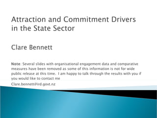 Attraction and Commitment Drivers in the State Sector Clare Bennett Note : Several slides with organisational engagement data and comparative measures have been removed as some of this information is not for wide public release at this time.  I am happy to talk through the results with you if you would like to contact me [email_address] 