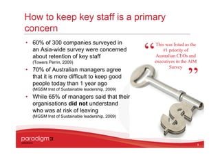How to keep key staff is a primary
concern
• 60% of 300 companies surveyed in              This was listed as the
  an Asia-wide survey were concerned                #1 priority of
  about retention of key staff                  Australian CEOs and
  (Towers Perrin, 2009)                         executives in the AIM
                                                       Survey
• 70% of Australian managers agree
  that it is more difficult to keep good
  people today than 1 year ago
  (MGSM Inst of Sustainable leadership, 2009)
• While 65% of managers said that their
  organisations did not understand
  who was at risk of leaving
  (MGSM Inst of Sustainable leadership, 2009)




                                                                         9
 