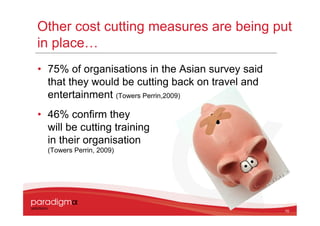 Other cost cutting measures are being put
in place…
• 75% of organisations in the Asian survey said
  that they would be cutting back on travel and
  entertainment (Towers Perrin,2009)
• 46% confirm they
  will be cutting training
  in their organisation
  (Towers Perrin, 2009)




                                                  10
 