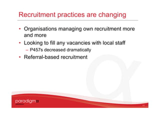 Recruitment practices are changing
• Organisations managing own recruitment more
  and more
• Looking to fill any vacancies with local staff
  – P457s decreased dramatically
• Referral-based recruitment




                                                   11
 