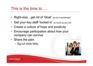 This is the time to….

• Right-size…get rid of ‘bloat’    but do it sensitively!!

• Get your key staff ‘locked in’ as much as you can
• Create a culture of hope and positivity
• Encourage participation about how your
  company can survive
• Share the pain
   – Eg cut costs fairly




                                                             13
 