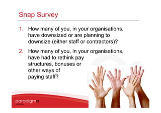 Snap Survey
1. How many of you, in your organisations,
   have downsized or are planning to
   downsize (either staff or contractors)?
2. How many of you, in your organisations,
   have had to rethink pay
   structures, bonuses or
   other ways of
   paying staff?




                                             6
 