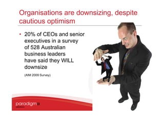 Organisations are downsizing, despite
cautious optimism
• 20% of CEOs and senior
  executives in a survey
  of 528 Australian
  business leaders
  have said they WILL
  downsize
 (AIM 2009 Survey)




                                        8
 