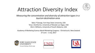 Attraction Diversity Index
Measuring the concentration and diversity of attraction types in a
tourism destination area
Babu P George, Fort Hays State University, USA
Tony L Henthorne, University of Nevada Las Vegas, USA
Alvin J Williams, University of South Alabama, USA
Academy of Marketing Science World Marketing Congress - Christchurch, New Zealand
27 June - 1 July, 2017
 
