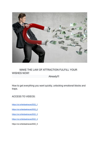 MAKE THE LAW OF ATTRACTION FULFILL YOUR
WISHES NOW!
Already!!!
How to get everything you want quickly, unlocking emotional blocks and
traps.
ACCESS TO VIDEOS:
https://uii.io/leidaatracao2022_1
https://uii.io/leidaatracao2022_2
https://uii.io/leidaatracao2022_3
https://uii.io/leidaatracao2022_4
https://uii.io/leidaatracao2022_5
 
