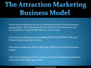 •Attraction marketing is the art of positioning yourself so that prospects
come to YOU. Then when they find you they can learn about you and
your products or business BEFORE you ask for a sale.


•Attraction marketing is about building TRUST & RAPPORT with your
Prospects by giving value to them.


•Attraction marketing online is following a PROVEN, scientific business
model.


•Attraction marketing is NOT, pitching your Network Marketing business
at the earliest possible opportunity!


                           www.JamesHicks.net
 