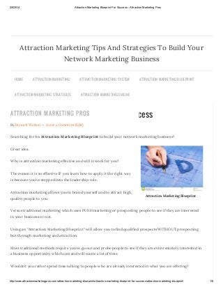 2/8/2014

Attraction Marketing Blueprint For Success - Attraction Marketing Pros

Attraction Marketing Tips And Strategies To Build Your
Network Marketing Business
HOME

ATTR AC TION MAR KETING

ATTR AC TION MAR KETING S TR ATEGIES

ATTR AC TION MAR KETING S YS TEM

ATTR AC TION MAR KETING BLU EPR INT

ATTR AC TION MAR KETING ONLINE

ATTRACTION MARKETIN G PROS
Attraction Marketing Blueprint For Success
By Bennett Watson — Leave a Comment (Edit)

Searching for An Attraction Marketing Blueprint to build your network marketing business?
Great idea.
Why is attraction marketing effective and will it work for you?
The reason it is so effective IF you learn how to apply it the right way
is because you’ve stepped into the leadership role.
Attraction marketing allows you to brand yourself and to attract high
quality people to you.

Attraction Marketing Blueprint

Versus traditional marketing which uses PUSH marketing or prospecting people to see if they are interested
in your business or not.
Using an “Attraction Marketing Blueprint” will allow you to find qualified prospects WITHOUT prospecting
but through marketing and attraction.
Most traditional methods require you to go out and probe people to see if they are even remotely interested in
a business opportunity which can and will waste a lot of time.
Wouldn’t you rather spend time talking to people who are already interested in what you are offering?

http://www.attractionmarketingpros.com/attraction-marketing-blueprint/attraction-marketing-blueprint-for-success/attraction-marketing-blueprint/

1/6

 