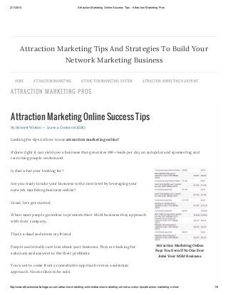 2/11/2014

Attraction Marketing Online Success Tips - Attraction Marketing Pros

Attraction Marketing Tips And Strategies To Build Your
Network Marketing Business
HOME

ATTR AC TION MAR KETING

ATTR AC TION MAR KETING S YS TEM

ATTR AC TION MAR KETING BLU EPR INT

ATTRACTION MARKETIN G PROS
ATTR AC TION MAR KETING S TR ATEGIES

ATTR AC TION MAR KETING ONLINE

Attraction Marketing Online Success Tips
By Bennett Watson — Leave a Comment (Edit)

Looking for tips on how to use attraction marketing online?
If done right it can yield you a business that generates 100+ leads per day on autopilot and sponsoring and
recruiting people on demand.
Is that what your looking for?
Are you ready to take your business to the next level by leveraging your
network marketing business online?
Great, let’s get started.
When most people go online to promote their MLM business they approach
with their company.
That’s a dead end street my friend.
People could really care less about your business. They are looking for
solutions and answers to the their problems.

Attraction Marketing Online
Pays You Even If No One Ever
Joins Your MLM Business.

You want to come from a consultative approach versus a salesman
approach. No one likes to be sold.

http://www.attractionmarketingpros.com/attraction-marketing-online/attraction-marketing-online-success-tips/attraction-marketing-online/

1/6

 