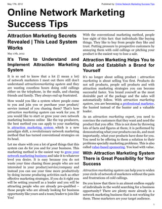 May 17th, 2012                                                        Published by: Online Network Marketing Success Tips



Online Network Marketing
Success Tips
Attraction Marketing Secrets                             With the conventional marketing method, people
                                                         lose sight of this fact: that individuals like buying
Revealed | This Lead System                              things. They like to buy from people they like and
Works                                                    trust. Putting pressure to prospective customers by
                                                         annoying them with cold callings or pitching your
May 17th, 2012                                           product is the easiest way to lose a sale.
It’s Time to Understand and Attraction Marketing Helps You to
Implement Attraction Marketing Build and Establish a Brand for
System                         Yourself
It is so sad to know that a lot (I mean a lot)           It’s no longer about selling product ; attraction
of network marketers I meet out there still don’t        marketing is about selling You first. Products do
understand attractionmarketing system and they           not sell products, people sell products and with
are wasting countless hours doing cold callings          attraction marketing strategies you can become
either on the telephone, in the malls, and chasing       successful faster. You brand yourself as the most
friends and family. They always end up frustrated.       desirable part of the package and the sales will
How would you like a system where people come            automatically follow. With attraction marketing
to you and join you or purchase your product/            system, you are becoming a professional marketer,
service instead of you chasing them? That’s how          the hunted instead of the hunter and a valuable
attraction marketing system can work for you. If         leader.
you would like to start or grow your own network         As an attraction marketing expert, you need to
marketing business online like the top producers,        convince the customers that they want and need the
the best method you can apply to your marketing          product that you offer. This is not done by throwing
is attraction marketing system which is a new            lots of facts and figures at them; it is performed by
paradigm shift, a revolutionary network marketing        demonstrating what your products can do, and most
method that has turned conventional strategies on        importantly, what your products have done for you.
its head.                                                You need to be offering to them a solution to their
Let me share with you a lot of good things that this     problems specially marketing problems. This is also
system can do for you and for your business. This        called value-based sponsoring. You lead with value.
marketing method is the easiest way to grow your
network marketing business and take it to whatever
                                                         With Attraction Marketing System
level you desire. It is easy because you do not          There is Great Possibility for Your
waste your time chasing those people who are not         Success
interested in your product/service/company and
instead you can use your time more productively          Attraction marketing system can help you to widen
by doing income producing activities such as other       your circle of network of marketers without the pain
effective marketing strategies. If you do it right you   and frustrations of cold callings.
will be setting yourself as a leader and you will be     Do you know that there is an almost endless supply
attracting people who are already pre-qualified –        of individuals in the world searching for a business
those people who are already looking for business        opportunity? There are plenty more already in a
opportunity like yours and a team/leader to join like    network marketing business that is not working for
You!                                                     them. These marketers are your target audience.
                                                                                                                       1
 