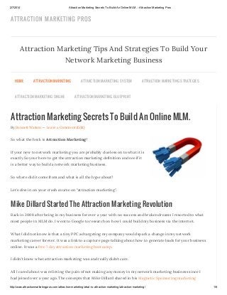2/7/2014

Attraction Marketing Secrets To Build An Online MLM. - Attraction Marketing Pros

ATTRACTION MARKETIN G PROS

Attraction Marketing Tips And Strategies To Build Your
Network Marketing Business
HOME

ATTR AC TION MAR KETING

ATTR AC TION MAR KETING ONLINE

ATTR AC TION MAR KETING S YS TEM

ATTR AC TION MAR KETING S TR ATEGIES

ATTR AC TION MAR KETING BLU EPR INT

Attraction Marketing Secrets To Build An Online MLM.
By Bennett Watson — Leave a Comment (Edit)

So what the heck is Attraction Marketing?
If your new to network marketing you are probably clueless on to what it is
exactly.So your here to get the attraction marketing definition and see if it
is a better way to build a network marketing business.
So where did it come from and what is all the hype about?
Let’s dive in on your crash course on “attraction marketing”.

Mike Dillard Started The Attraction Marketing Revolution
Back in 2008 after being in my business for over a year with no success and broken dreams I resorted to what
most people in MLM do. I went to Google to research on how I could build my business via the internet.
What I did not know is that a tiny PPC ad targeting my company would spark a change in my network
marketing career forever. It was a link to a capture page talking about how to generate leads for your business
online. It was a free 7 day attraction marketing bootcamp.
I didn’t know what attraction marketing was and really didn’t care.
All I cared about was relieving the pain of not making any money in my network marketing business since I
had joined over a year ago. The concepts that Mike Dillard shared in his Magnetic Sponsoring marketing
http://www.attractionmarketingpros.com/attraction-marketing/what-is-attraction-marketing/attraction-marketing/

1/6

 