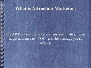 What is Attraction Marketing
The ART of creating value and intrigue to attract your
target audience to “YOU” and the message you're
relying.
 