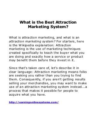 What is the Best Attraction
         Marketing System?

What is attraction marketing, and what is an
attraction marketing system? For starters, here
is the Wikipedia explanation: Attraction
marketing is the use of marketing techniques
created specifically to teach the buyer what you
are doing and exactly how a service or product
may benefit them before they invest in it.

Since that's taken care of, let's describe it in
clear language: Attraction marketing means folks
are seeking you rather than you trying to find
them. Consequently, if you aren't getting results
selling your merchandise, you may want to make
use of an attraction marketing system instead...a
process that makes it possible for people to
acquire what you have.

http://earningonlinesystems.com/
 