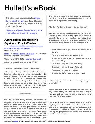 Hullett's eBook
                                                                     desire to be a top marketer on the internet today,
  This eBook was created using the Zinepal                           then video marketing is one of the best ways to build
  Online eBook Creator. Use Zinepal to create                        a one-on-one personal relationship.
  your own eBooks in PDF, ePub and Kindle/
  Mobipocket formats.                                                Attraction Marketing System – Selling Yourself
  Upgrade to a Zinepal Pro Account to unlock
  more features and hide this message.                               Attraction marketing is simply about selling yourself
                                                                     – branding YOU as a leading figure on a selected
                                                                     product. Branding or attraction marketing isn’t
Attraction Marketing                                                 dependent on one single marketing method.  You
                                                                     can choose many portals to reveal who you are:
System That Works
Source: http://meetdorishullett.com/home-based-business/
attraction-marketing-system-that-works/
December 8th, 2012                                                      • Write reviews through Directories, Ezines, Hub
                                                                          Pages;
Home » Home Based Business » Attraction
Marketing System That Works                                             • Write and post using a Squidoo lens;

Written byon12/08/2012 · Leave a Comment                                • Use a stand alone site or a personalized and
                                                                          interactive blog;
Attraction Marketing System that Works
                                                                        • Advertise using YouTube, or vimeo;
                                                                        • Relate by pictures through Pinterest;
Attraction Marketing System – That Works
                                                                        • Twitter and engage with others;
Attraction marketing isn’t a new idea, it is an old
technique of selling applied to a new media – the                       • Use audio platforms to build your brand;
web, or internet.  Salesmen and saleswomen used
to attend trade shows, conferences, events, and
even door-to-door selling, to build a business by                    …ultimately, you must show and express your
face-to-face attraction marketing.   Basically, your                 personality.
character sold the product, based on folks liking you
through a one-on-one personal relationship.
                                                                     People will then begin to relate to you and should
                                                                     they like who they see, hear or read about, they’ll
                        Attraction Marketing System
                                                                     trust you and be more inclined to buy something
                                                                     from you.  They’ve met you!
On the internet today there’s renascence in
attraction marketing and one of the simplest and                     One of the mistakes that people make today is the
preferred techniques of doing this is through the                    way they write articles. If they don’t feel comfortable
media of video. YouTube gets millions of visitors                    writing, they may outsource this marketing method
daily. If somebody is curious about a product, they                  to someone not skilled in English.  If their article is
can search for it and watch the video. If you made                   full of spelling or grammatical errors, readers will be
the video about that specific product, they may ‘click               turned off in moments.
thru’ and purchase it from you. You took some time
to check the product and were rewarded. If you
Created using Zinepal. Go online to create your own eBooks in PDF, ePub, Kindle and Mobipocket formats.                    1
 