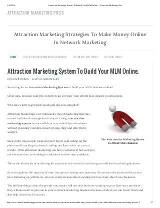 5/19/2014 Attraction Marketing System To Build Your MLM Online. - Attraction Marketing Pros
http://www.attractionmarketingpros.com/attraction-marketing-system/attraction-marketing-system-to-build-your-mlm-online/attraction-marketing-system-3/ 1/7
Use An Attraction Marketing System
To Attract More Business
Attraction Marketing System To Build Your MLM Online.
By Bennett Watson — Leave a Comment (Edit)
Searching for an Attraction Marketing System to build your MLM business online?
Great idea, because using the internet can leverage your efforts and explode your business.
Who else wants to generate leads and sales on autopilot?
Attraction Marketing is a revolutionary way of marketing that has
turned traditional strategies on its head. Using an attraction
marketing system is more efficient way to build your business
without spending countless hours prospecting and other time
wasters.
Back in the day people wasted tons of hours cold calling on the
phone and knocking on doors, handing out flyers with zero to no
results . With attraction marketing you have customers that seek you
out because they are looking for solutions to their own problems.
This is the ideal style of marketing for anyone in the network marketing or multi level marketing business.
By cutting down the quantity of time you spend chasing new business, it increases the amount of time you
have following up with those who are really serious about wanting to know more about your business.
The brilliant thing is that the people you attract will not only be those wanting to purchase your products ;
they will also want to join you in your network marketing business because of what you can teach them and
also help them reach success.
Attraction Marketing Strategies To Make Money Online
In Network Marketing
HOME FREE ATTRACTION MARKETING TRAINING GET MLM LEADS TODAY GET PAID TODAY
ATTRACTION MARKETING PROS
 