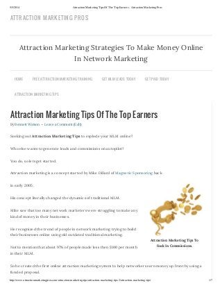 5/5/2014 Attraction Marketing Tips Of The Top Earners - Attraction Marketing Pros
http://www.attractionmarketingpros.com/attraction-marketing-tips/attraction-marketing-tips-2/attraction-marketing-tips/ 1/7
Attraction Marketing Tips To
Suck In Commissions.
Attraction Marketing Tips Of The Top Earners
By Bennett Watson — Leave a Comment (Edit)
Seeking out Attraction Marketing Tips to explode your MLM online?
Who else wants to generate leads and commissions on autopilot?
You do, so lets get started.
Attraction marketing is a concept started by Mike Dillard of Magnetic Sponsoring back
in early 2005.
His concept literally changed the dynamics of traditional MLM.
Mike saw that too many network marketers were struggling to make any
kind of money in their businesses.
He recognized the trend of people in network marketing trying to build
their businesses online using old outdated traditional marketing.
Not to mention that about 97% of people made less then $100 per month
in their MLM.
So he created the first online attraction marketing system to help networkers earn money up front by using a
funded proposal.
Attraction Marketing Strategies To Make Money Online
In Network Marketing
HOME FREE ATTRACTION MARKETING TRAINING GET MLM LEADS TODAY GET PAID TODAY
ATTRACTION MARKETING TIPS
ATTRACTION MARKETING PROS
 