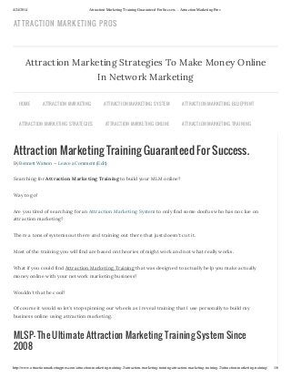 4/24/2014 Attraction Marketing Training Guaranteed For Success. - Attraction Marketing Pros
http://www.attractionmarketingpros.com/attraction-marketing-training-2/attraction-marketing-training-attraction-marketing-training-2/attraction-marketing-training/ 1/6
Attraction Marketing Training Guaranteed For Success.
By Bennett Watson — Leave a Comment (Edit)
Searching for Attraction Marketing Training to build your MLM online?
Way to go!
Are you tired of searching for an Attraction Marketing System to only find some doofus who has no clue on
attraction marketing?
There a tons of systems out there and training out there that just doesn’t cut it.
Most of the training you will find are based on theories of might work and not what really works.
What if you could find Attraction Marketing Training that was designed to actually help you make actually
money online with your network marketing business?
Wouldn’t that be cool?
Of course it would so let’s stop spinning our wheels as I reveal training that I use personally to build my
business online using attraction marketing.
MLSP- The Ultimate Attraction Marketing Training System Since
2008
Attraction Marketing Strategies To Make Money Online
In Network Marketing
HOME ATTRACTION MARKETING ATTRACTION MARKETING SYSTEM ATTRACTION MARKETING BLUEPRINT
ATTRACTION MARKETING STRATEGIES ATTRACTION MARKETING ONLINE ATTRACTION MARKETING TRAINING
ATTRACTION MARKETING PROS
 