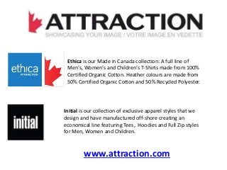 Ethica is our Made in Canada collection: A full line of
Men’s, Women’s and Children’s T-Shirts made from 100%
Certified Organic Cotton. Heather colours are made from
50% Certified Organic Cotton and 50% Recycled Polyester.
Initial is our collection of exclusive apparel styles that we
design and have manufactured off-shore creating an
economical line featuring Tees, Hoodies and Full Zip styles
for Men, Women and Children.
www.attraction.com
 