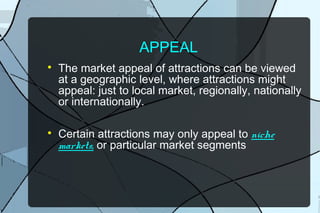 APPEAL




The market appeal of attractions can be viewed
at a geographic level, where attractions might
appeal: just to local market, regionally, nationally
or internationally.
Certain attractions may only appeal to niche
markets, or particular market segments

 
