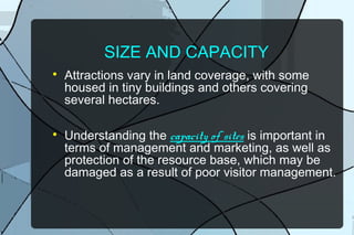 SIZE AND CAPACITY




Attractions vary in land coverage, with some
housed in tiny buildings and others covering
several hectares.
Understanding the capacity of sites is important in
terms of management and marketing, as well as
protection of the resource base, which may be
damaged as a result of poor visitor management.

 