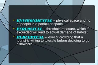 





ENVIRONMENTAL – physical space and no.
of people in a particular space
ECOLOGICAL – threshold measure, which if
exceeded will lead to actual damage of habitat
PERCEPTUAL – level of crowding that a
tourist is willing to tolerate before deciding to go
elsewhere.

 