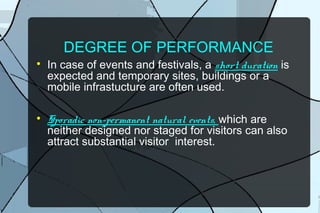 DEGREE OF PERFORMANCE




In case of events and festivals, a short duration is
expected and temporary sites, buildings or a
mobile infrastucture are often used.
Sporadic non-permanent natural events, which are
neither designed nor staged for visitors can also
attract substantial visitor interest.

 