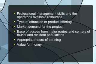 








Professional management skills and the
operator's available resources
Type of attraction or product offering
Market demand for the product
Ease of access from major routes and centers of
tourist and resident populations
Appropriate hours of opening
Value for money

 