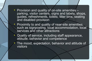







Provision and quality of on-site amenities –
parking, visitor centers, signs and labels, shops,
guides, refreshments, toilets, litter bins, seating
and disabled provision
Proximity to and quality of near-site amenities,
such as signposting, local accommodation, local
services and other attractions
Quality of service, including staff appearance,
attitude, behavior and competence
The mood, expectation, behavior and attitude of
visitors

 