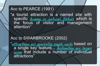 Acc to PEARCE (1991)
“a tourist attraction is a named site with
specific human or natural feature which is
the focus of visitor and management
attention”
Acc to SWARBROOKE (2002)
“attractions are generally single units based on
a single key feature... destination are larger
areas that include a number of individual
attractions”

 