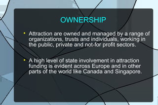OWNERSHIP




Attraction are owned and managed by a range of
organizations, trusts and individuals, working in
the public, private and not-for profit sectors.
A high level of state involvement in attraction
funding is evident across Europe and in other
parts of the world like Canada and Singapore.

 