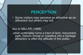 PERCEPTION


Some visitors may perceive an attraction as an
atttraction but others may not.

Acc to MILLAR (1999)
-what undeniably turns a tract of land, monument,
park, historic house or coastline into a heritage
attraction is often the attitude of the public-

 