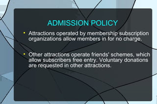 ADMISSION POLICY




Attractions operated by membership subscription
organizations allow members in for no charge.
Other attractions operate friends' schemes, which
allow subscribers free entry. Voluntary donations
are requested in other attractions.

 