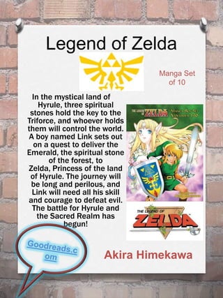 Legend of Zelda
In the mystical land of
Hyrule, three spiritual
stones hold the key to the
Triforce, and whoever holds
them will control the world.
A boy named Link sets out
on a quest to deliver the
Emerald, the spiritual stone
of the forest, to
Zelda, Princess of the land
of Hyrule. The journey will
be long and perilous, and
Link will need all his skill
and courage to defeat evil.
The battle for Hyrule and
the Sacred Realm has
begun!
Akira Himekawa
Manga Set
of 10
 