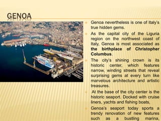 GENOA
 Genoa nevertheless is one of Italy’s
true hidden gems.
 As the capital city of the Liguria
region on the northwest coast of
Italy, Genoa is most associated as
the birthplace of Christopher
Columbus.
 The city’s shining crown is its
historic center, which features
narrow, winding streets that reveal
surprising gems at every turn like
marvelous architecture and artistic
treasures.
 At the base of the city center is the
historic seaport. Docked with cruise
liners, yachts and fishing boats,
 Genoa’s seaport today sports a
trendy renovation of new features
such as a bustling marina,
 