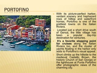 PORTOFINO
 With its picture-perfect harbor,
verdant scenery and haphazard
rows of hilltop and waterfront
homes, Portofino is one of the
prettiest towns on the Italian
Riviera.
 Located just a short drive south
of Genoa, the little village has
been a popular day-trip
destination for centuries.
 It’s a favorite stopping point
for cruises along the Italian
Riviera too, and the cluster of
yachts floating in the harbor only
adds to Portofino’s visual appeal.
 Short climbs up the hillside to the
medieval Castello Brown, the
historic Church of San Giorgio or
the lighthouse at Punta Portofino
offer photographic views of the
charming city.
 