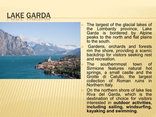 LAKE GARDA
 The largest of the glacial lakes of
the Lombardy province, Lake
Garda is bordered by Alpine
peaks to the north and flat plains
to the south.
 Gardens, orchards and forests
rim the shore, providing a scenic
backdrop for visitors seeking rest
and recreation.
 The southernmost town of
Sirmione features natural hot
springs, a small castle and the
Grotte di Catullo, the largest
collection of Roman ruins in
Northern Italy.
 On the northern shore of lake lies
Riva del Garda, which is the
destination of choice for visitors
interested in outdoor activities,
including sailing, windsurfing,
kayaking and swimming.
 