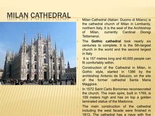MILAN CATHEDRAL  Milan Cathedral (Italian: Duomo di Milano) is
the cathedral church of Milan in Lombardy,
northern Italy. It is the seat of the Archbishop
of Milan, currently Cardinal Dionigi
Tettamanzi.
 The Gothic cathedral took nearly six
centuries to complete. It is the 5th-largest
church in the world and the second largest
in Italy
 It is 157 metres long and 40,000 people can
fit comfortably within.
 Construction of the Cathedral in Milan, in
Gothic style, started in 1386 by the
archbishop Antonio da Saluzzo, on the site
of the former cathedral Santa Maria
Maggiore.
 In 1572 Saint Carlo Borromeo reconsecrated
the church. The main spire, built in 1769, is
109 meters high and has on top a golden
laminated statue of the Madonna.
 The main construction of the cathedral
including the west facade were finished in
1813. The cathedral has a nave with five
 