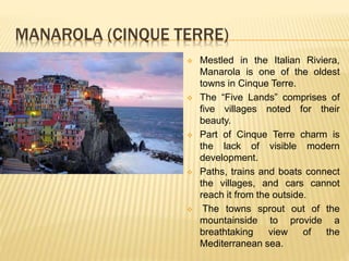 MANAROLA (CINQUE TERRE)
 Mestled in the Italian Riviera,
Manarola is one of the oldest
towns in Cinque Terre.
 The “Five Lands” comprises of
five villages noted for their
beauty.
 Part of Cinque Terre charm is
the lack of visible modern
development.
 Paths, trains and boats connect
the villages, and cars cannot
reach it from the outside.
 The towns sprout out of the
mountainside to provide a
breathtaking view of the
Mediterranean sea.
 
