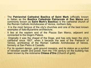  The Patriarchal Cathedral Basilica of Saint Mark (officially known
in Italian as the Basilica Cattedrale Patriarcale di San Marco and
commonly known as Saint Mark's Basilica) is the cathedral church of
the Roman Catholic Archdiocese of Venice, northern Italy.
 It is the most famous of the city's churches and one of the best known
examples of Italo-Byzantine architecture.
 It lies at the eastern end of the Piazza San Marco, adjacent and
connected to the Doge's Palace.
 Originally it was the chapel of the Doge, and has only been the city's
cathedral since 1807, when it became the seat of the Patriarch of
Venice, archbishop of the Roman Catholic Archdiocese of Venice,
formerly at San Pietro di Castello.
 For its opulent design, gold ground mosaics, and its status as a symbol
of Venetian wealth and power, from the 11th century on the building has
been known by the nickname Chiesa d'Oro (Church of gold).
 