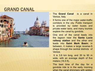 GRAND CANAL
 The Grand Canal is a canal in
Venice, Italy.
 It forms one of the major water-traffic
corridors in the city. Public transport
is provided by water buses and
private water taxis, and many tourists
explore the canal by gondola.
 One end of the canal leads into
the lagoon near the Santa Lucia
railway station and the other end
leads into Saint Mark Basin; in
between, it makes a large reverse-S
shape through the central districts of
Venice.
 It is 3.8 km long, and 30 to 90 m
wide, with an average depth of five
meters (16.5 ft).
 The best time of the day for a
gondola ride is in the early morning
when the canal shimmers with golden
 