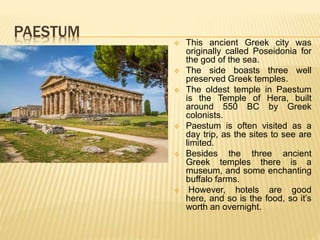 PAESTUM
 This ancient Greek city was
originally called Poseidonia for
the god of the sea.
 The side boasts three well
preserved Greek temples.
 The oldest temple in Paestum
is the Temple of Hera, built
around 550 BC by Greek
colonists.
 Paestum is often visited as a
day trip, as the sites to see are
limited.
 Besides the three ancient
Greek temples there is a
museum, and some enchanting
buffalo farms.
 However, hotels are good
here, and so is the food, so it’s
worth an overnight.
 
