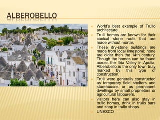 ALBEROBELLO
 World’s best example of Trullo
architecture.
 Trulli homes are known for their
conical stone roofs that are
made without mortar.
 These dry-stone buildings are
made from local limestone; none
are older than the 14th century.
Though the homes can be found
across the Itria Valley in Apulia,
Alberobello is the only town truly
marked by this type of
construction.
 Trulli were generally constructed
as temporary field shelters and
storehouses or as permanent
dwellings by small proprietors or
agricultural labourers.
 visitors here can also stay in
trullo homes, drink in trullo bars
and shop in trullo shops.
 UNESCO
 